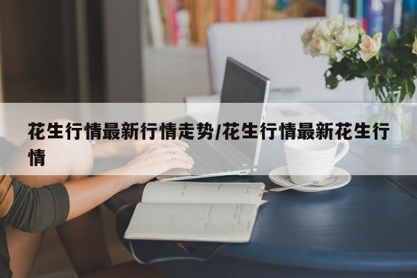 花生行情最新行情走势/花生行情最新花生行情