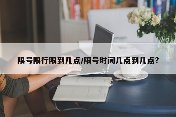 限号限行限到几点/限号时间几点到几点?