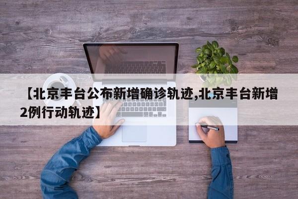 【北京丰台公布新增确诊轨迹,北京丰台新增2例行动轨迹】
