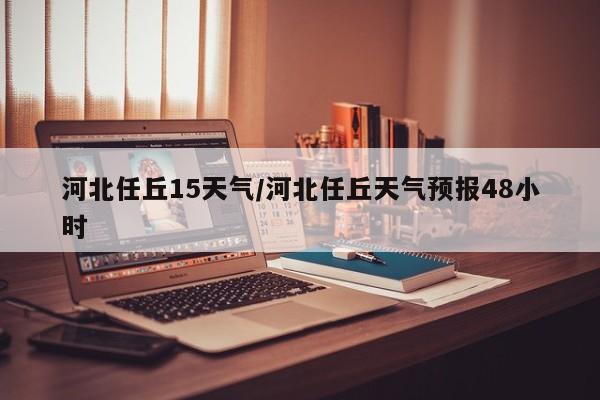 河北任丘15天气/河北任丘天气预报48小时