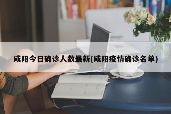 咸阳今日确诊人数最新(咸阳疫情确诊名单)