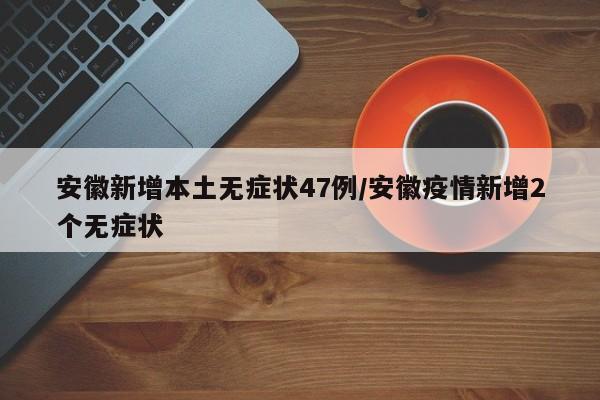 安徽新增本土无症状47例/安徽疫情新增2个无症状