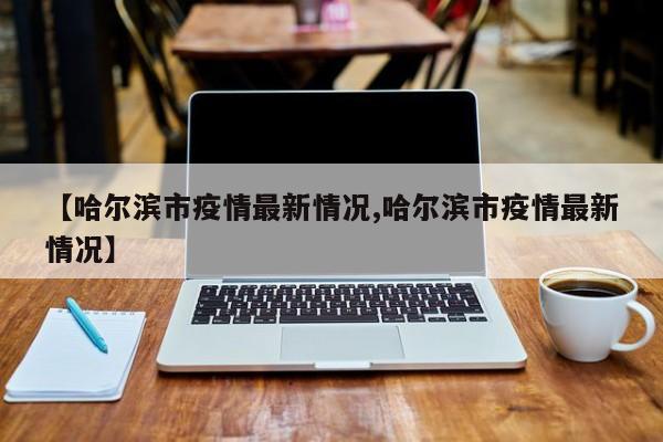 【哈尔滨市疫情最新情况,哈尔滨市疫情最新情况】