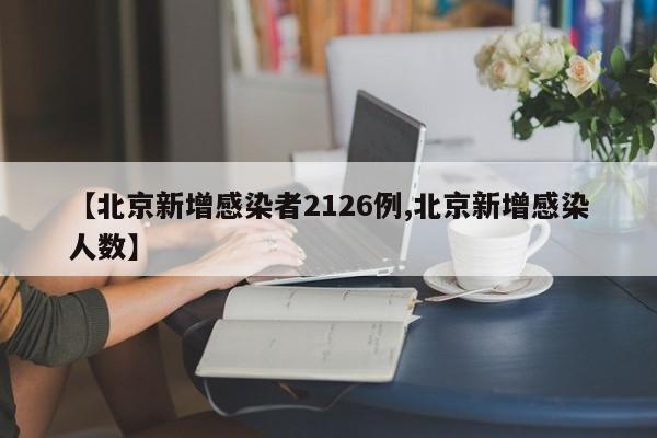 【北京新增感染者2126例,北京新增感染人数】