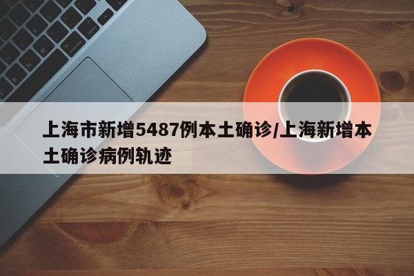 上海市新增5487例本土确诊/上海新增本土确诊病例轨迹