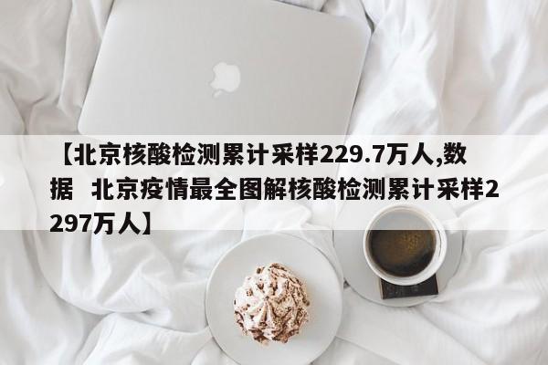 【北京核酸检测累计采样229.7万人,数据 北京疫情最全图解核酸检测累计采样2297万人】