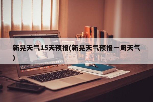 新晃天气15天预报(新晃天气预报一周天气)