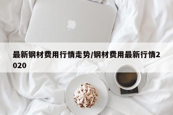 最新钢材费用行情走势/钢材费用最新行情2020