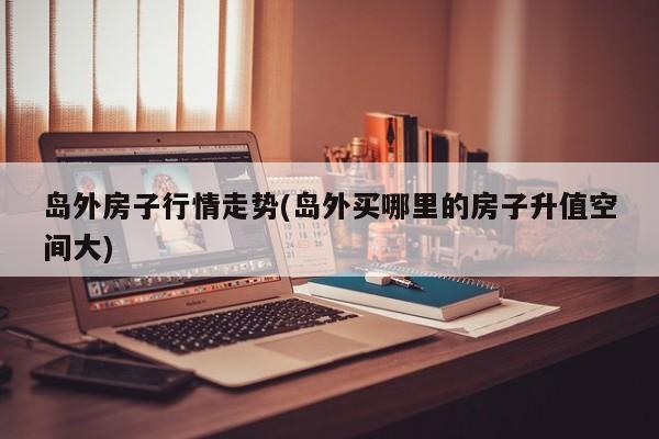 岛外房子行情走势(岛外买哪里的房子升值空间大)