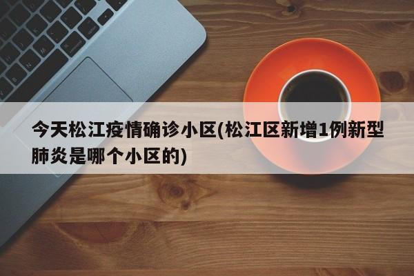 今天松江疫情确诊小区(松江区新增1例新型肺炎是哪个小区的)