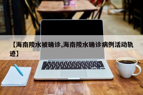 【海南陵水被确诊,海南陵水确诊病例活动轨迹】