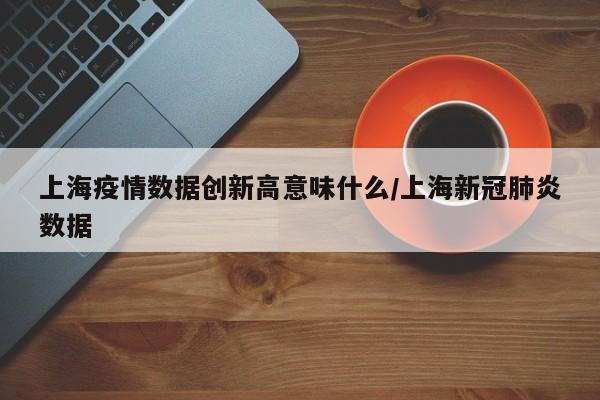 上海疫情数据创新高意味什么/上海新冠肺炎数据