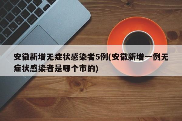安徽新增无症状感染者5例(安徽新增一例无症状感染者是哪个市的)
