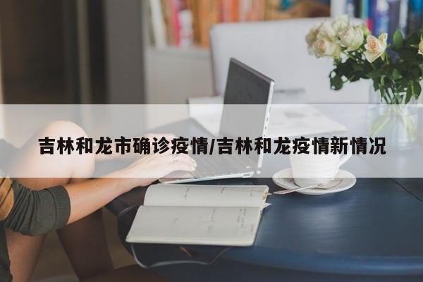 吉林和龙市确诊疫情/吉林和龙疫情新情况