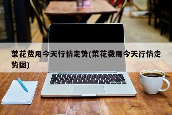 菜花费用今天行情走势(菜花费用今天行情走势图)