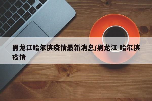 黑龙江哈尔滨疫情最新消息/黑龙江 哈尔滨疫情
