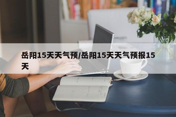 岳阳15天天气预/岳阳15天天气预报15天