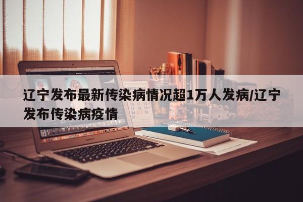 辽宁发布最新传染病情况超1万人发病/辽宁发布传染病疫情