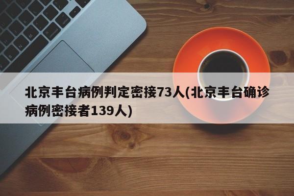 北京丰台病例判定密接73人(北京丰台确诊病例密接者139人)