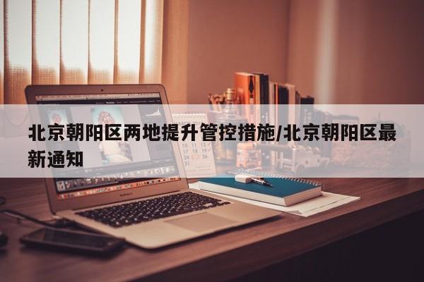 北京朝阳区两地提升管控措施/北京朝阳区最新通知