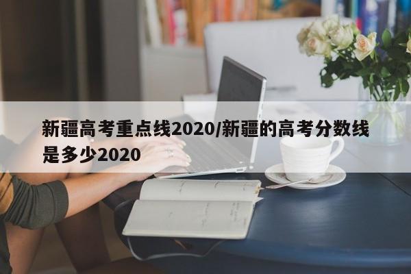 新疆高考重点线2020/新疆的高考分数线是多少2020