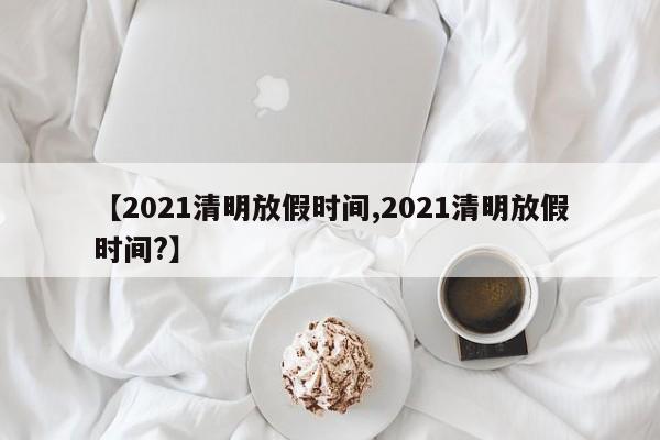 【2021清明放假时间,2021清明放假时间?】