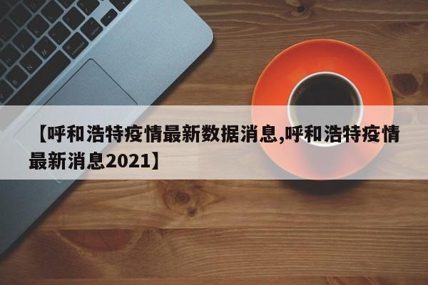 【呼和浩特疫情最新数据消息,呼和浩特疫情最新消息2021】