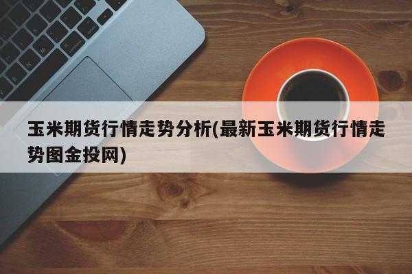 玉米期货行情走势分析(最新玉米期货行情走势图金投网)