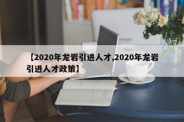 【2020年龙岩引进人才,2020年龙岩引进人才政策】