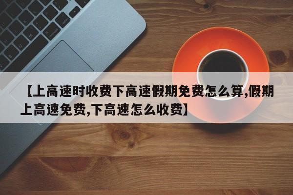 【上高速时收费下高速假期免费怎么算,假期上高速免费,下高速怎么收费】