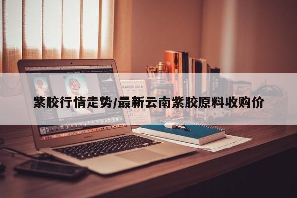 紫胶行情走势/最新云南紫胶原料收购价