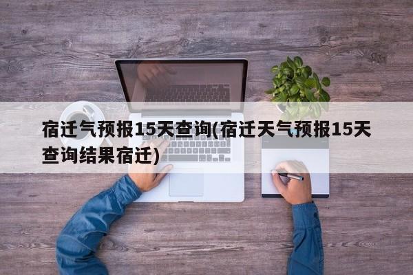 宿迁气预报15天查询(宿迁天气预报15天查询结果宿迁)