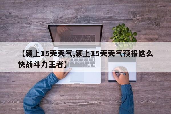 【颍上15天天气,颍上15天天气预报这么快战斗力王者】