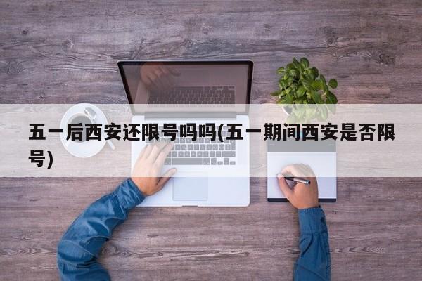 五一后西安还限号吗吗(五一期间西安是否限号)