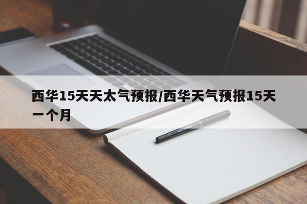 西华15天天太气预报/西华天气预报15天一个月