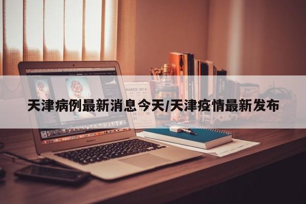 天津病例最新消息今天/天津疫情最新发布