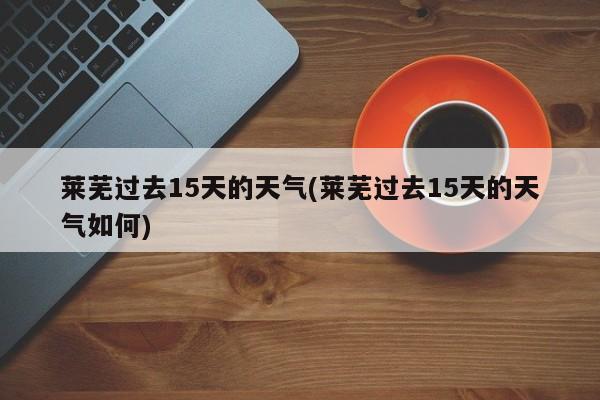 莱芜过去15天的天气(莱芜过去15天的天气如何)