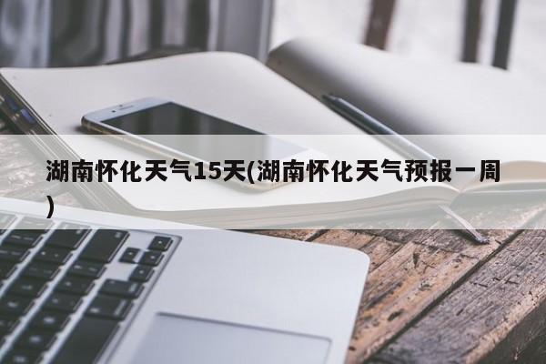 湖南怀化天气15天(湖南怀化天气预报一周)