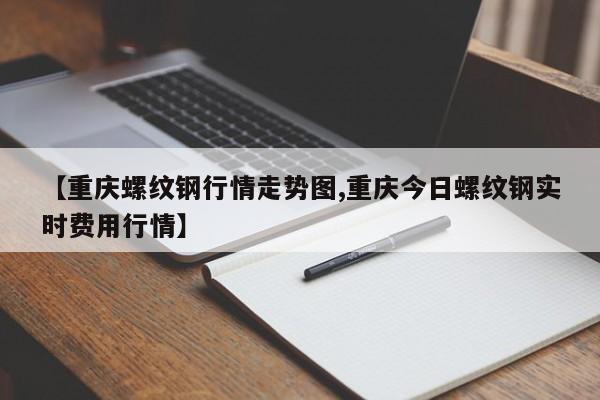 【重庆螺纹钢行情走势图,重庆今日螺纹钢实时费用行情】