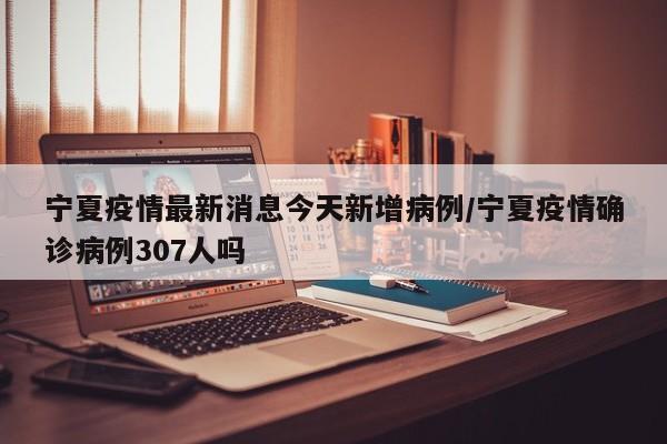 宁夏疫情最新消息今天新增病例/宁夏疫情确诊病例307人吗