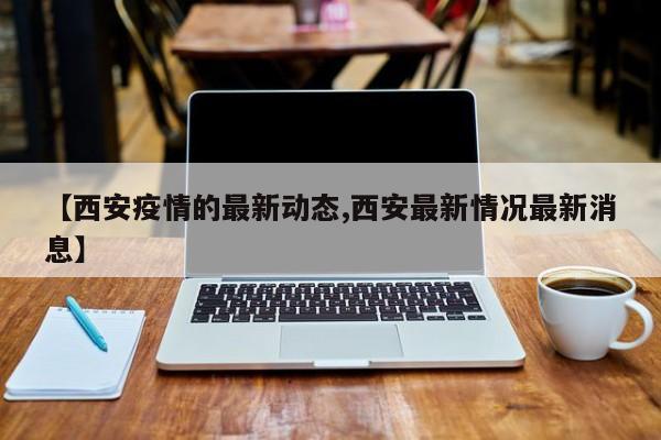 【西安疫情的最新动态,西安最新情况最新消息】