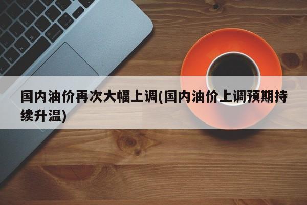 国内油价再次大幅上调(国内油价上调预期持续升温)