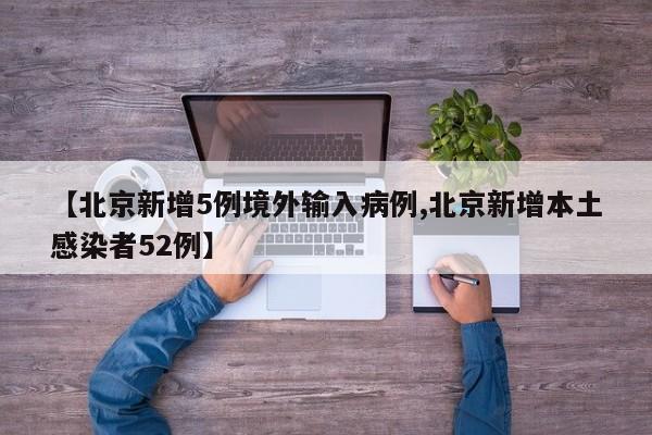 【北京新增5例境外输入病例,北京新增本土感染者52例】