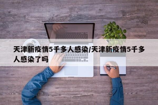 天津新疫情5千多人感染/天津新疫情5千多人感染了吗