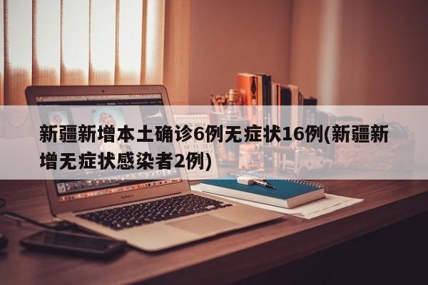 新疆新增本土确诊6例无症状16例(新疆新增无症状感染者2例)