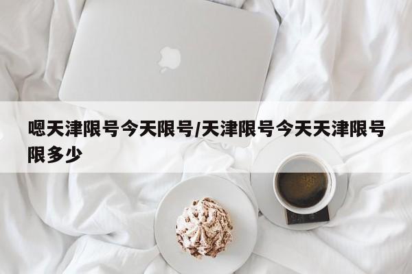 嗯天津限号今天限号/天津限号今天天津限号限多少