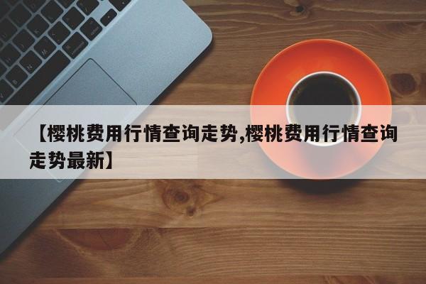 【樱桃费用行情查询走势,樱桃费用行情查询走势最新】