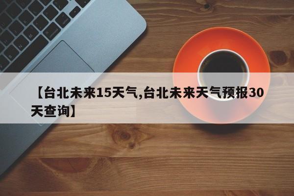 【台北未来15天气,台北未来天气预报30天查询】