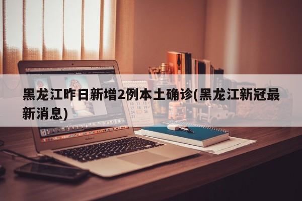 黑龙江昨日新增2例本土确诊(黑龙江新冠最新消息)
