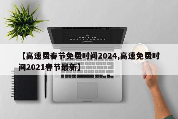 【高速费春节免费时间2024,高速免费时间2021春节最新】